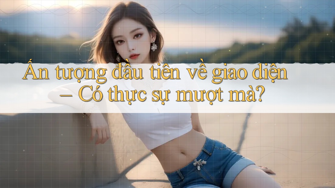Ấn tượng đầu tiên về giao diện – Có thực sự mượt mà?
