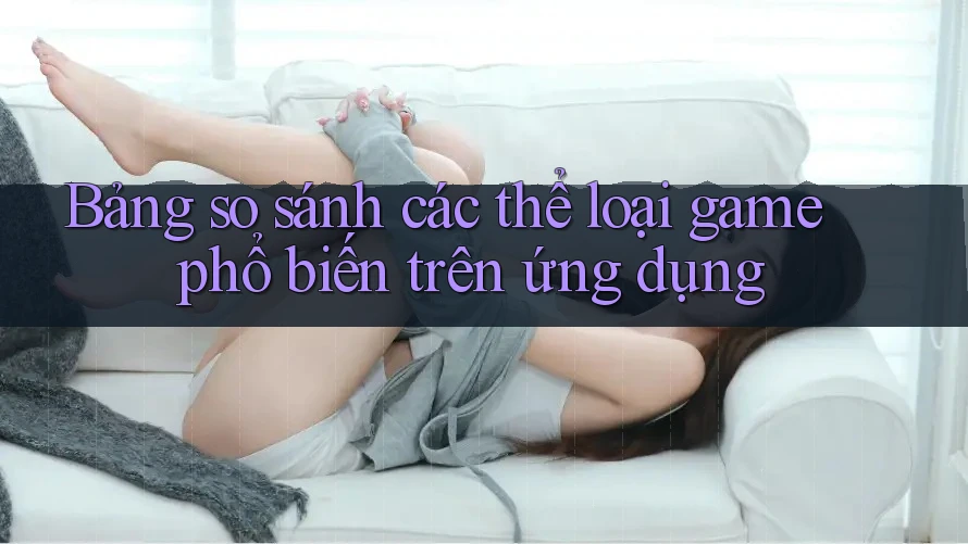 Bảng so sánh các thể loại game phổ biến trên ứng dụng Bảng so sánh các thể loại game phổ biến trên ứng dụng