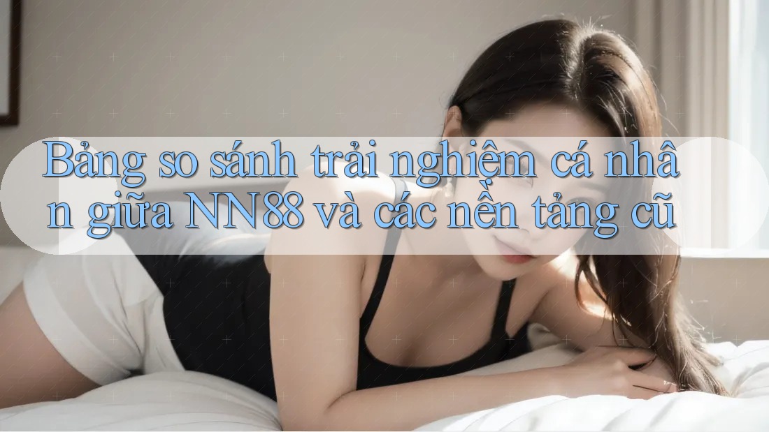 Bảng so sánh trải nghiệm cá nhân giữa NN88 và các nền tảng cũ