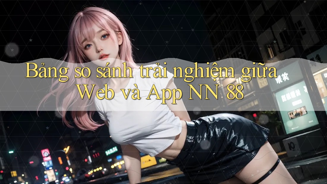 Bảng so sánh trải nghiệm giữa Web và App NN 88