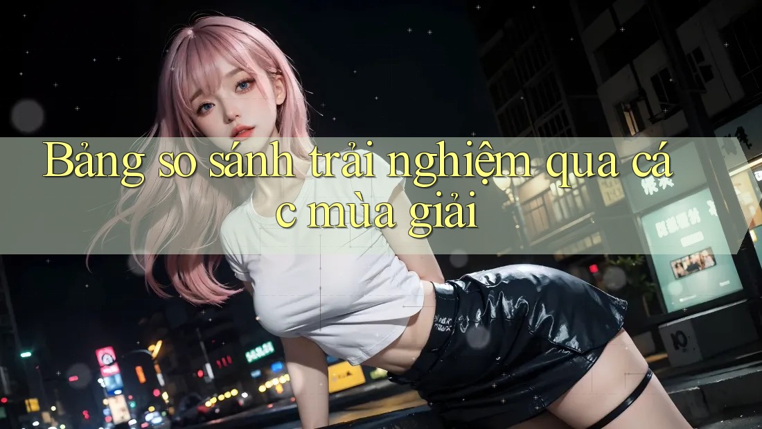 Bảng so sánh trải nghiệm qua các mùa giải