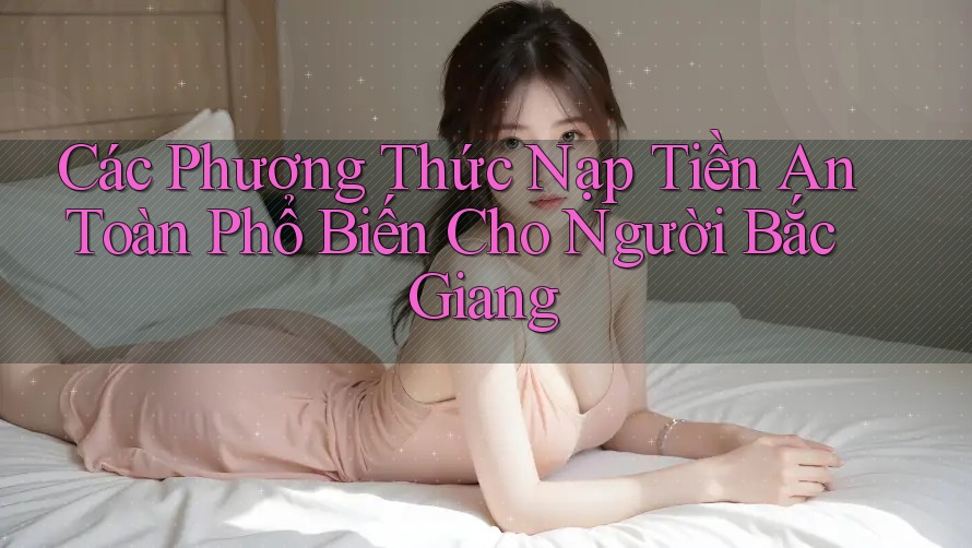 Các Phương Thức Nạp Tiền An Toàn Phổ Biến Cho Người Bắc Giang
