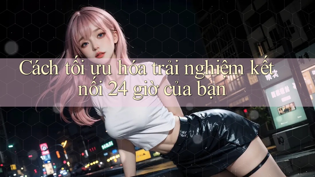 Cách tối ưu hóa trải nghiệm kết nối 24 giờ của bạn Cách tối ưu hóa trải nghiệm kết nối 24 giờ của bạn