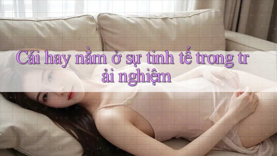 Cái hay nằm ở sự tinh tế trong trải nghiệm