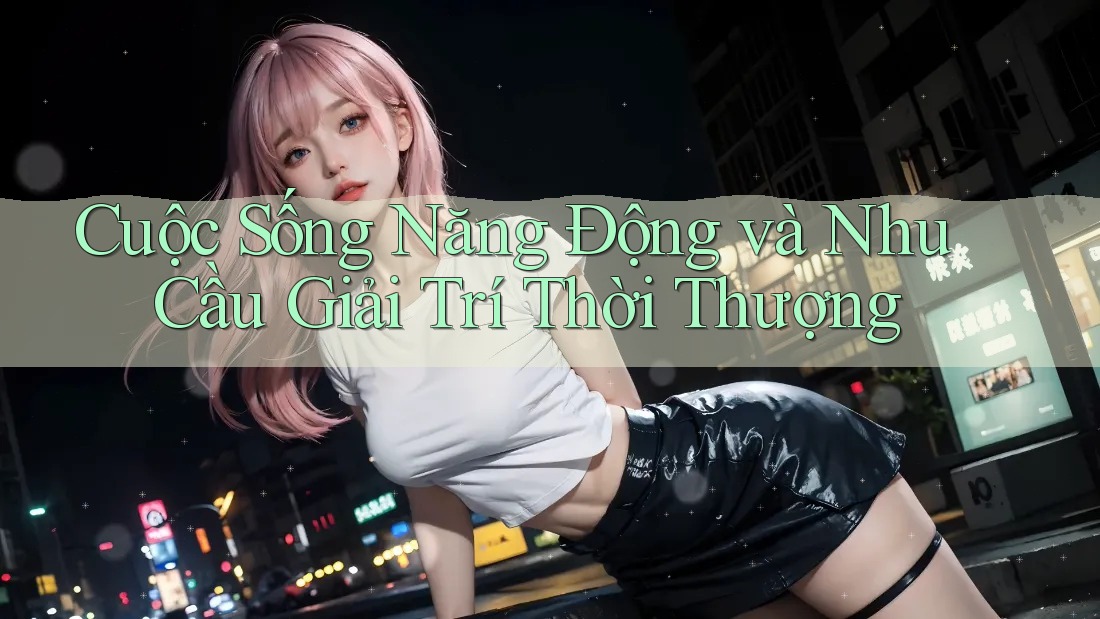 Cuộc Sống Năng Động và Nhu Cầu Giải Trí Thời Thượng