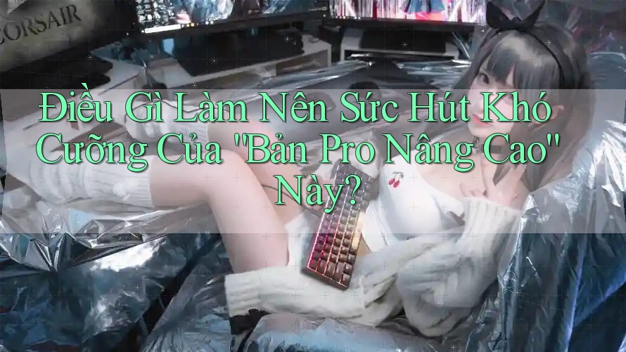 Điều Gì Làm Nên Sức Hút Khó Cưỡng Của 'Bản Pro Nâng Cao' Này?