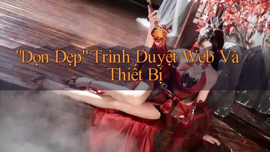 “Dọn Dẹp” Trình Duyệt Web Và Thiết Bị