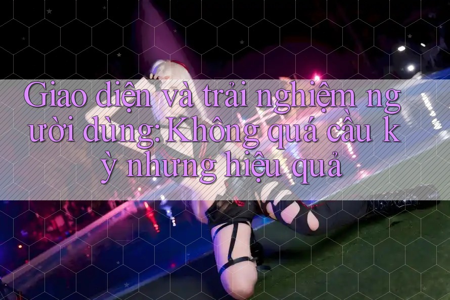 Giao diện và trải nghiệm người dùng: Không quá cầu kỳ nhưng hiệu quả Giao diện và trải nghiệm người dùng: Không quá cầu kỳ nhưng hiệu quả