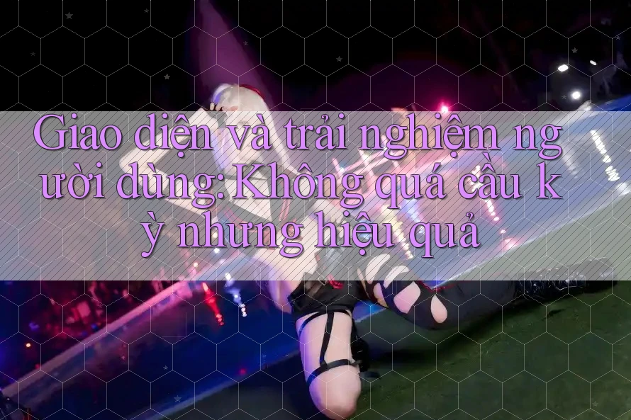 Giao diện và trải nghiệm người dùng: Không quá cầu kỳ nhưng hiệu quả Giao diện và trải nghiệm người dùng: Không quá cầu kỳ nhưng hiệu quả