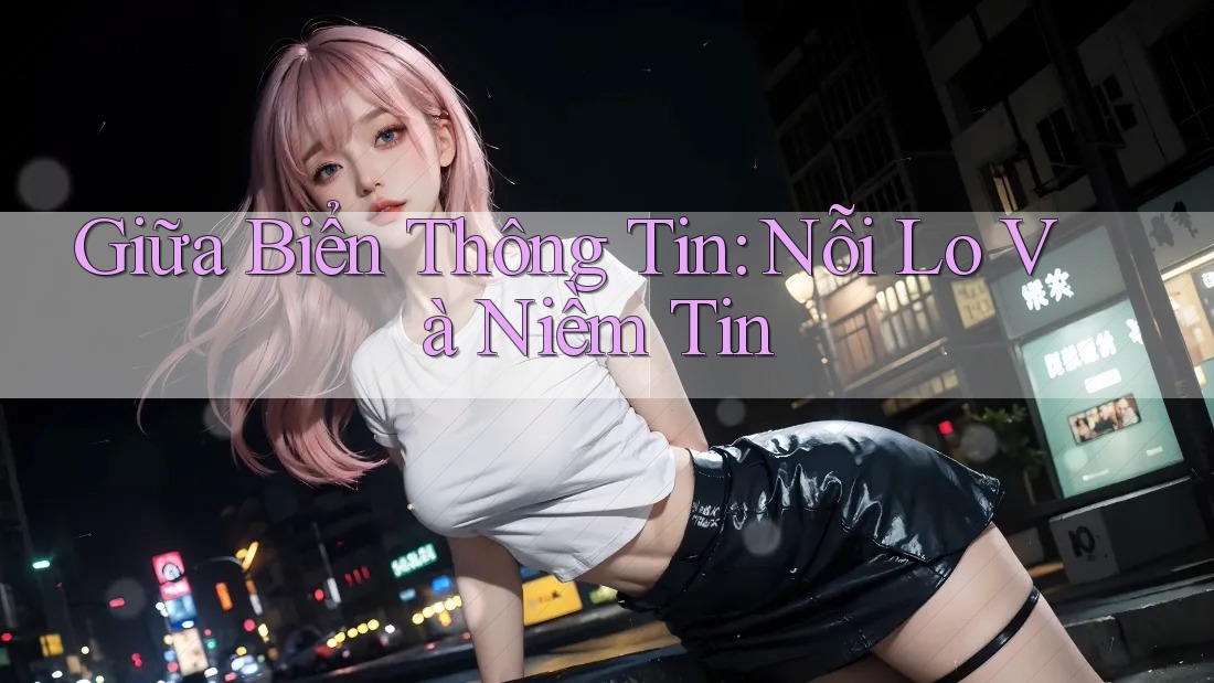 Giữa Biển Thông Tin: Nỗi Lo Và Niềm Tin