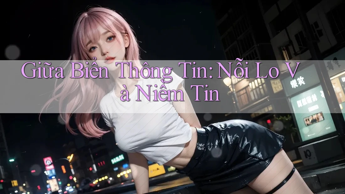 Giữa Biển Thông Tin: Nỗi Lo Và Niềm Tin Giữa Biển Thông Tin: Nỗi Lo Và Niềm Tin