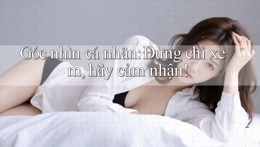 Góc nhìn cá nhân: Đừng chỉ xem, hãy cảm nhận!