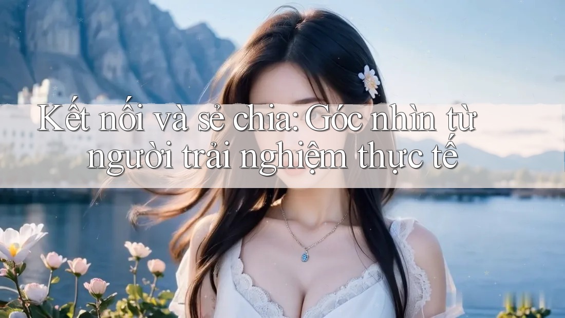 Kết nối và sẻ chia: Góc nhìn từ người trải nghiệm thực tế