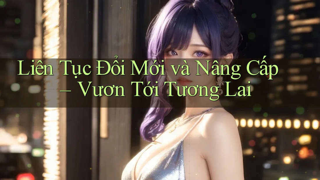 Liên Tục Đổi Mới và Nâng Cấp – Vươn Tới Tương Lai