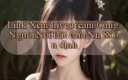 link xem livestream cùng người nổi bật của nn 88 ổn định