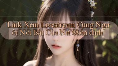 link xem livestream cùng người nổi bật của nn 88 ổn định