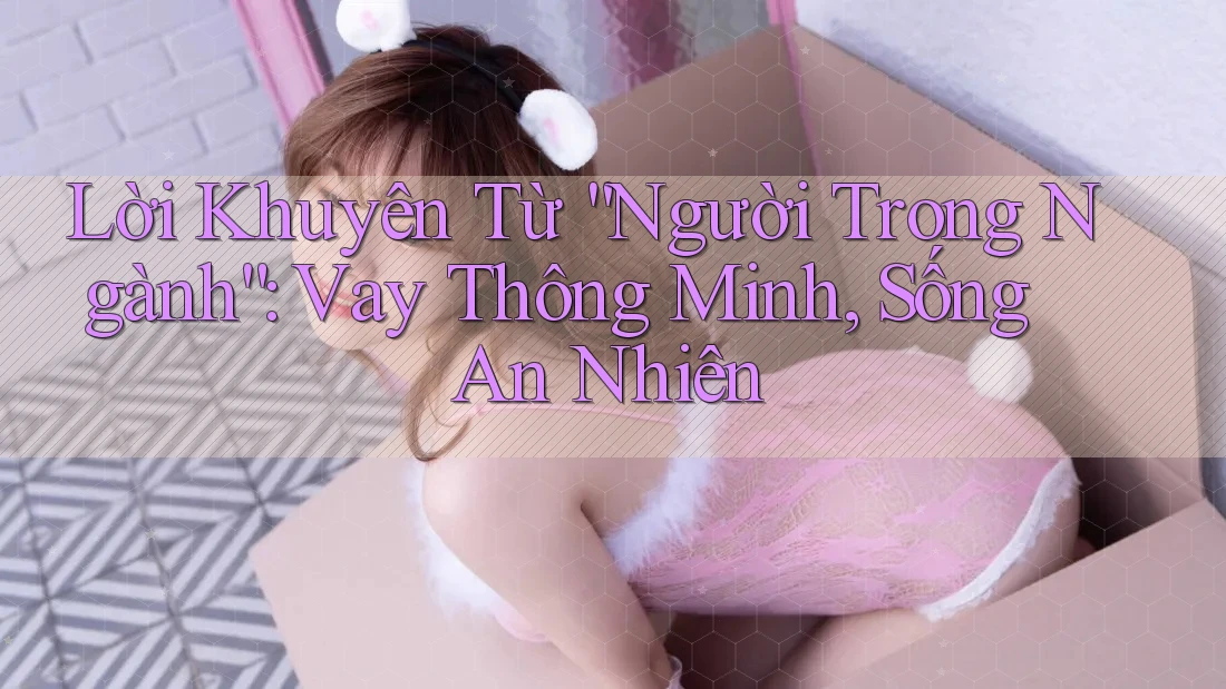 Lời Khuyên Từ “Người Trong Ngành”: Vay Thông Minh, Sống An Nhiên