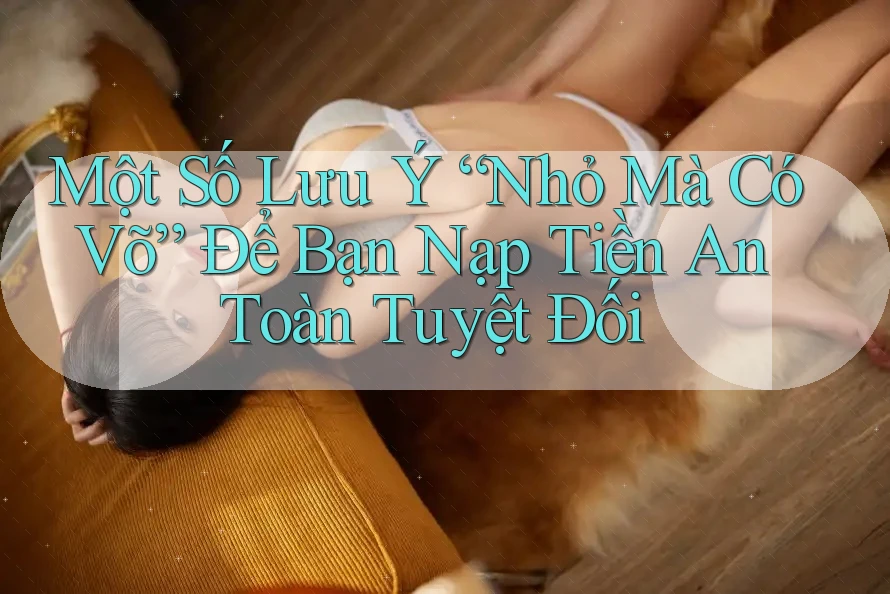 Một Số Lưu Ý “Nhỏ Mà Có Võ” Để Bạn Nạp Tiền An Toàn Tuyệt Đối
