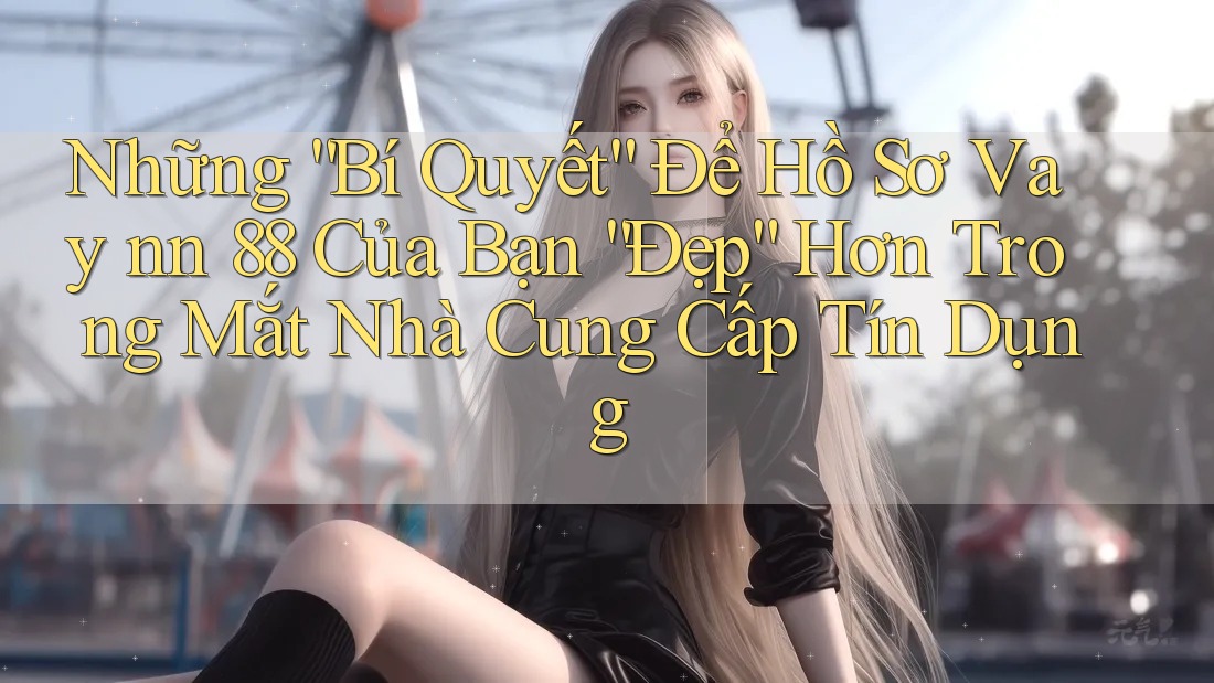 Những “Bí Quyết” Để Hồ Sơ Vay nn 88 Của Bạn “Đẹp” Hơn Trong Mắt Nhà Cung Cấp Tín Dụng