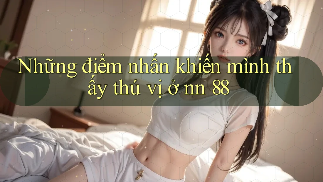 Những điểm nhấn khiến mình thấy thú vị ở nn 88 Những điểm nhấn khiến mình thấy thú vị ở nn 88