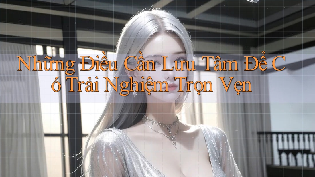 Những Điều Cần Lưu Tâm Để Có Trải Nghiệm Trọn Vẹn Những Điều Cần Lưu Tâm Để Có Trải Nghiệm Trọn Vẹn
