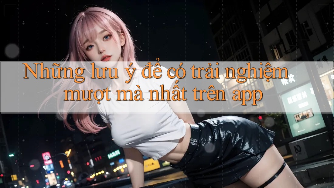 Những lưu ý để có trải nghiệm mượt mà nhất trên app