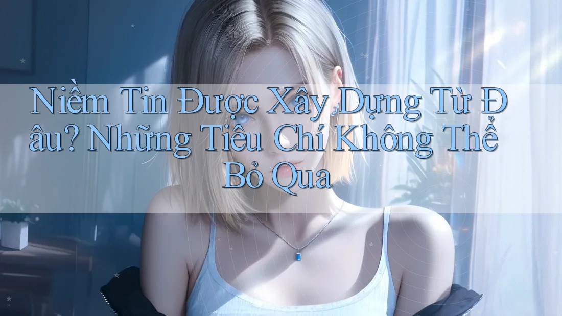 Niềm Tin Được Xây Dựng Từ Đâu? Những Tiêu Chí Không Thể Bỏ Qua