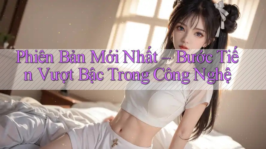 Phiên Bản Mới Nhất – Bước Tiến Vượt Bậc Trong Công Nghệ