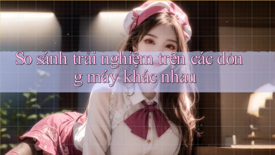 So sánh trải nghiệm trên các dòng máy khác nhau