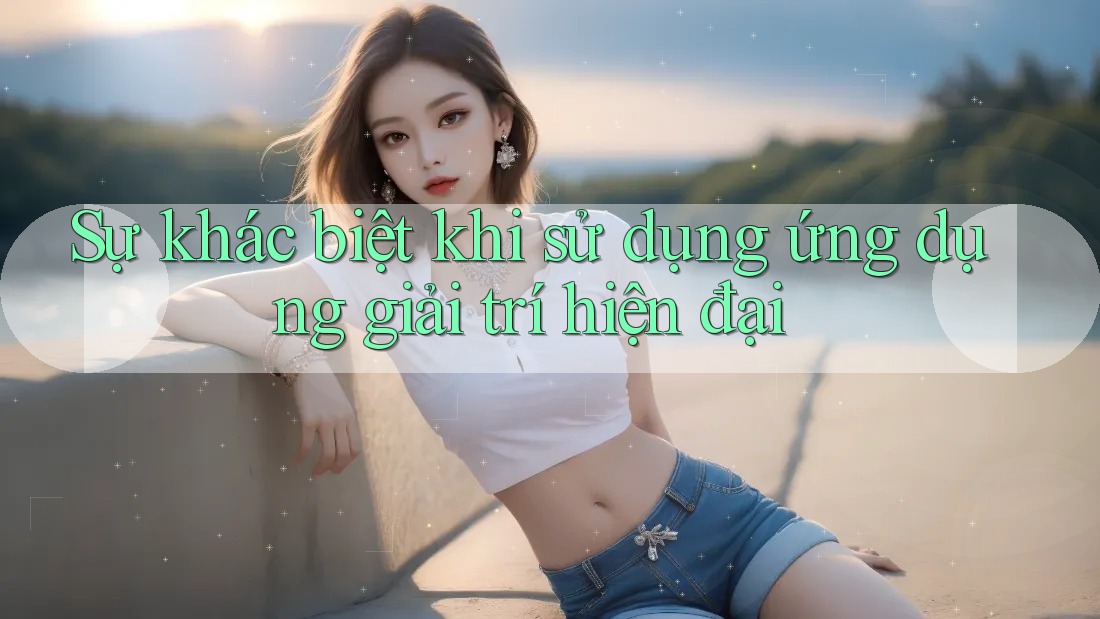 Sự khác biệt khi sử dụng ứng dụng giải trí hiện đại