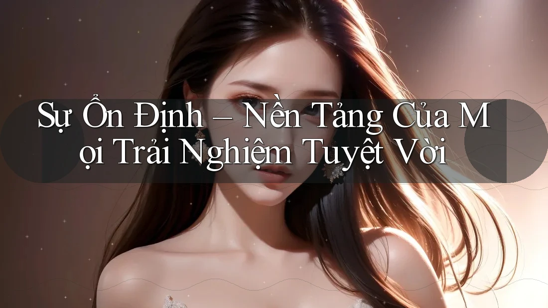 Sự Ổn Định – Nền Tảng Của Mọi Trải Nghiệm Tuyệt Vời