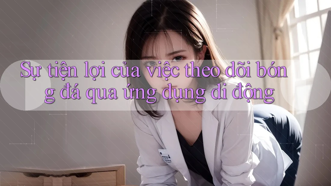 Sự tiện lợi của việc theo dõi bóng đá qua ứng dụng di động