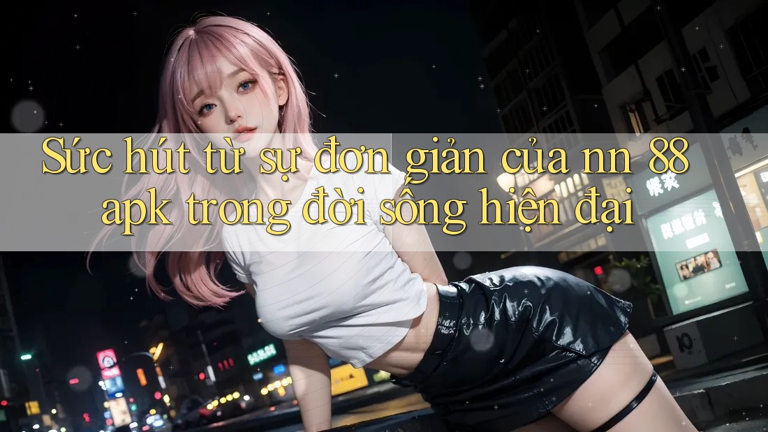 Sức hút từ sự đơn giản của nn 88 apk trong đời sống hiện đại