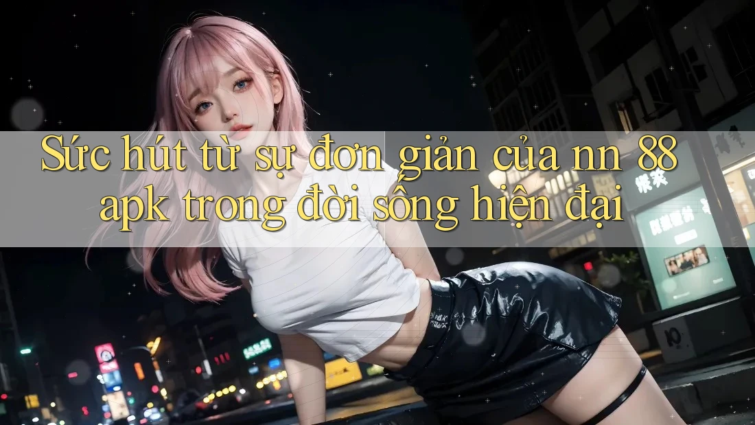 Sức hút từ sự đơn giản của nn 88 apk trong đời sống hiện đại