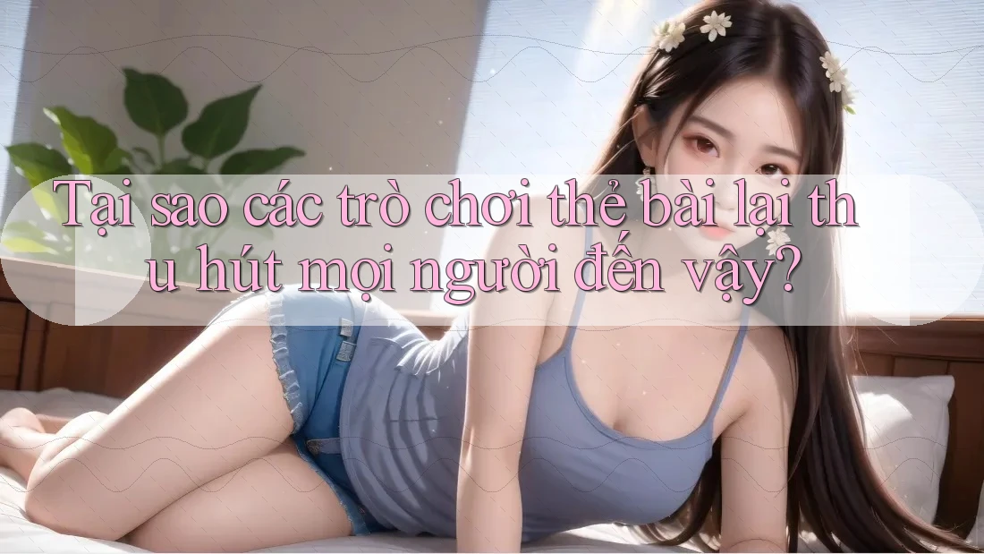 Tại sao các trò chơi thẻ bài lại thu hút mọi người đến vậy?
