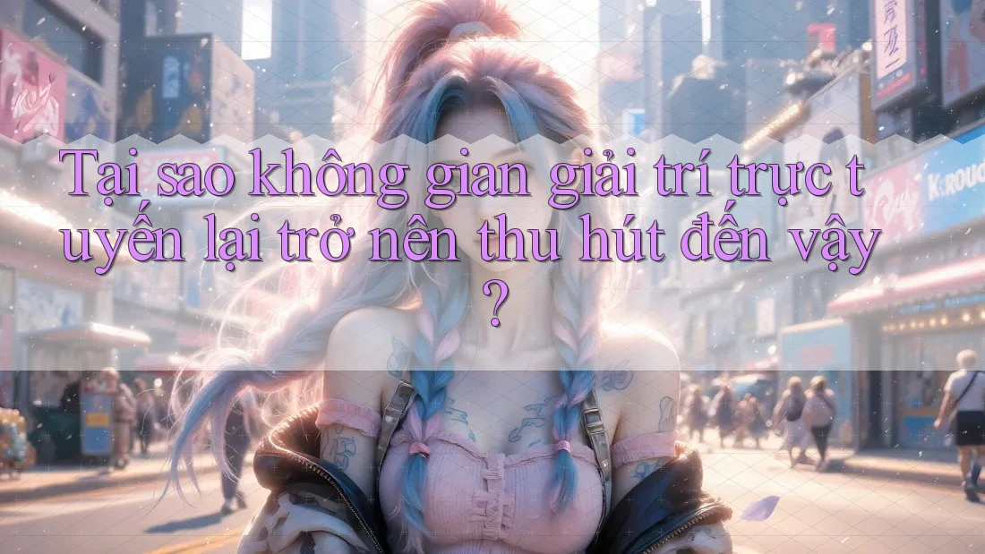 Tại sao không gian giải trí trực tuyến lại trở nên thu hút đến vậy?