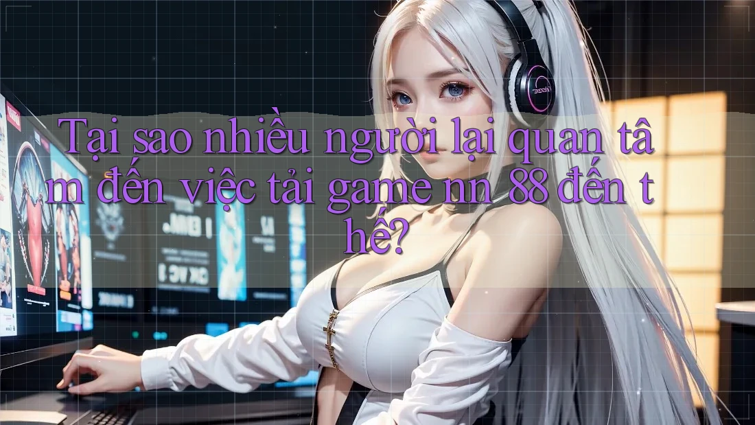 Tại sao nhiều người lại quan tâm đến việc tải game nn 88 đến thế?