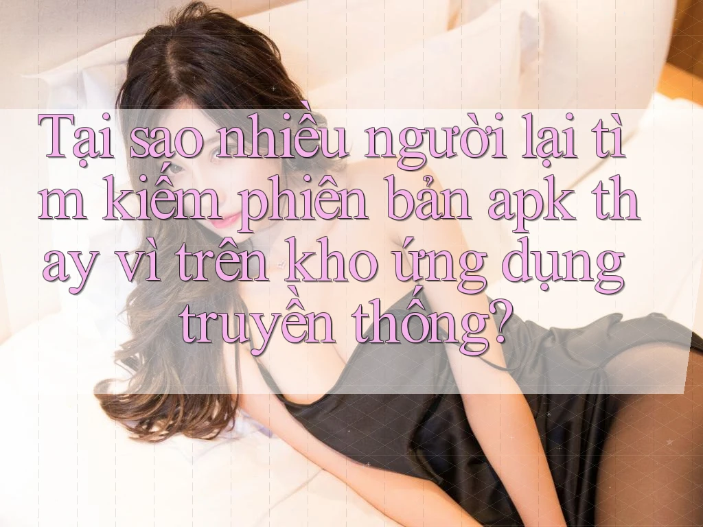 Tại sao nhiều người lại tìm kiếm phiên bản apk thay vì trên kho ứng dụng truyền thống?