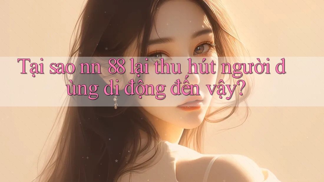 Tại sao nn 88 lại thu hút người dùng di động đến vậy?