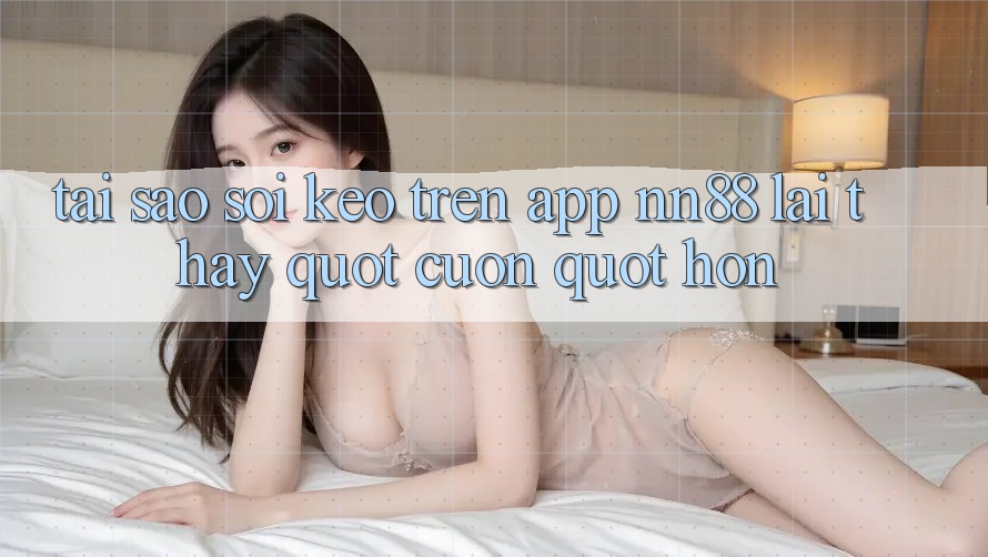 Tại sao soi kèo trên App NN88 lại thấy " cuốn" hơn?
