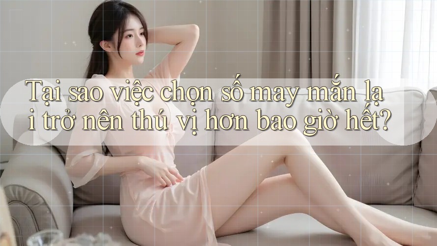 Tại sao việc chọn số may mắn lại trở nên thú vị hơn bao giờ hết?