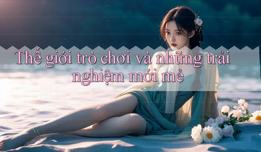 Thế giới trò chơi và những trải nghiệm mới mẻ
