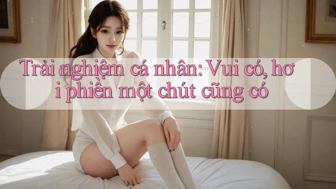 Trải nghiệm cá nhân: Vui có, hơi phiền một chút cũng có
