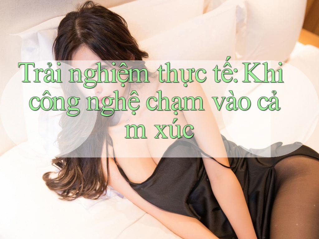 Trải nghiệm thực tế: Khi công nghệ chạm vào cảm xúc