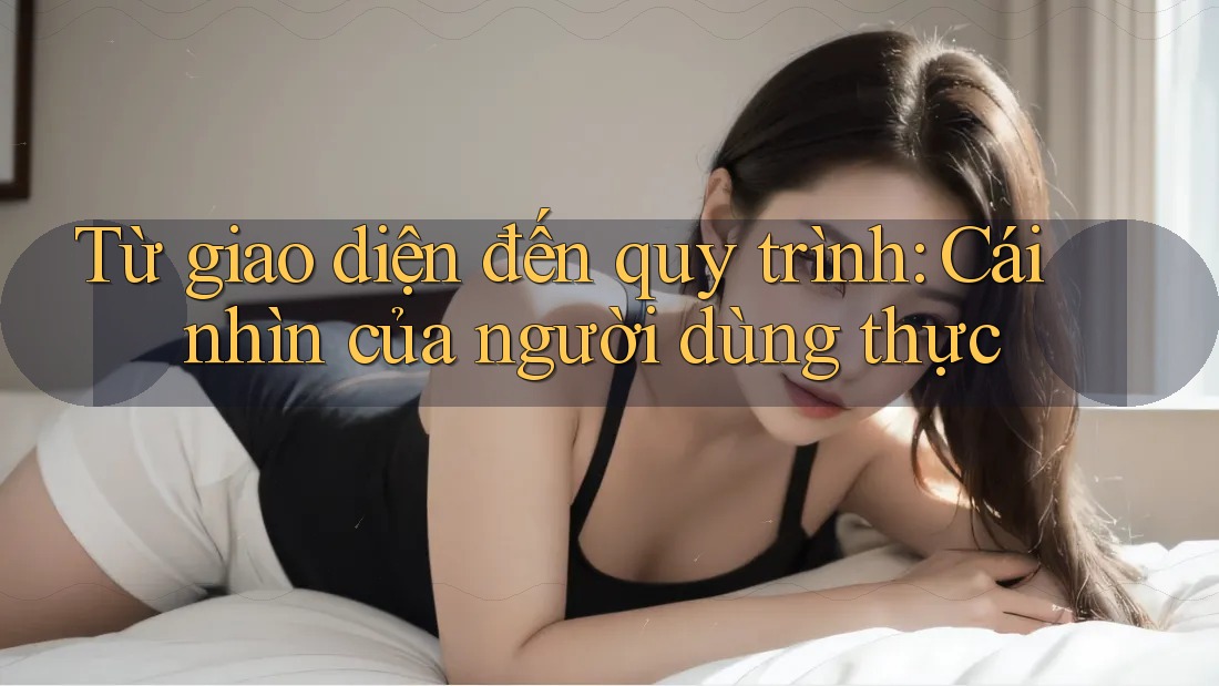 Từ giao diện đến quy trình: Cái nhìn của người dùng thực