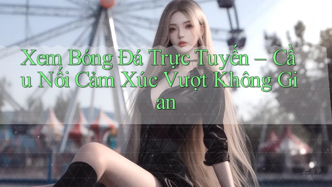 Xem Bóng Đá Trực Tuyến – Cầu Nối Cảm Xúc Vượt Không Gian