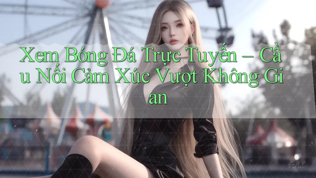 Xem Bóng Đá Trực Tuyến – Cầu Nối Cảm Xúc Vượt Không Gian Xem Bóng Đá Trực Tuyến – Cầu Nối Cảm Xúc Vượt Không Gian